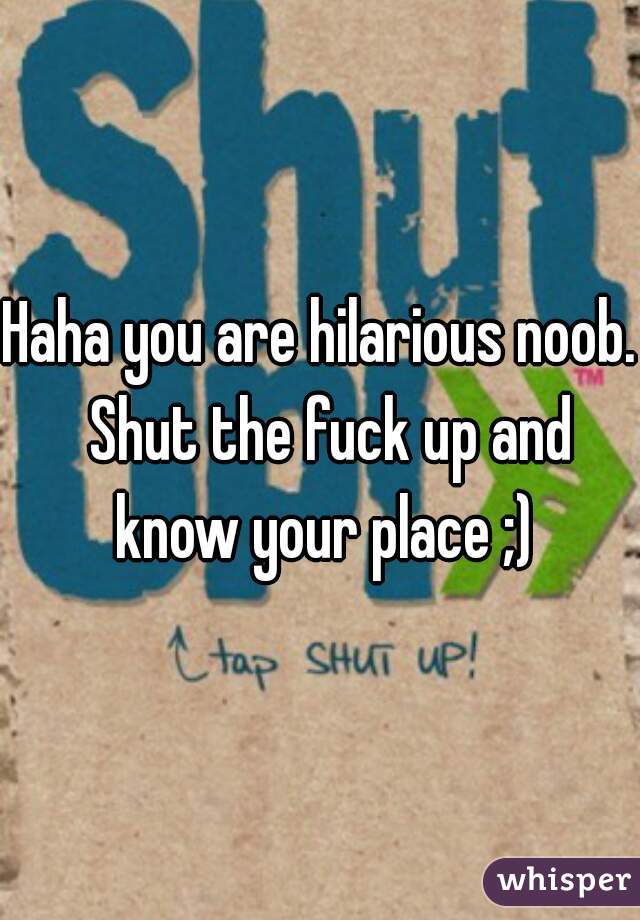 Haha you are hilarious noob.  Shut the fuck up and know your place ;)