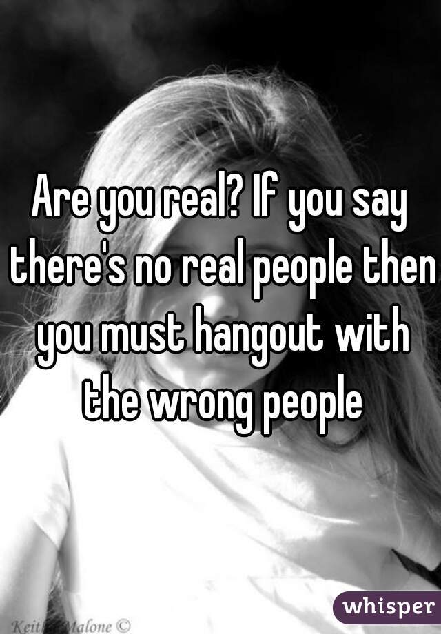 Are you real? If you say there's no real people then you must hangout with the wrong people