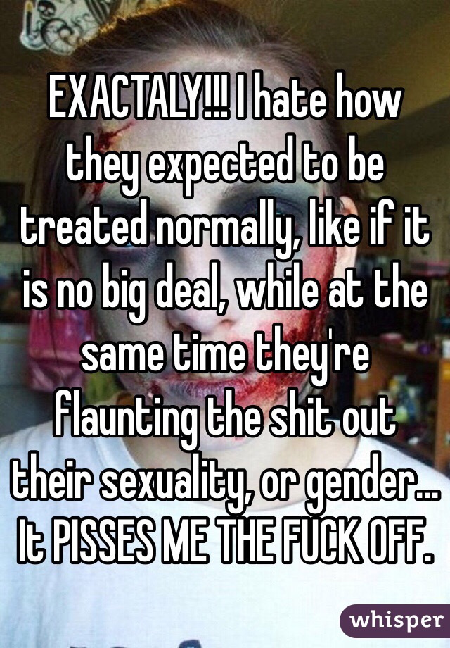 EXACTALY!!! I hate how they expected to be treated normally, like if it is no big deal, while at the same time they're flaunting the shit out their sexuality, or gender... It PISSES ME THE FUCK OFF. 