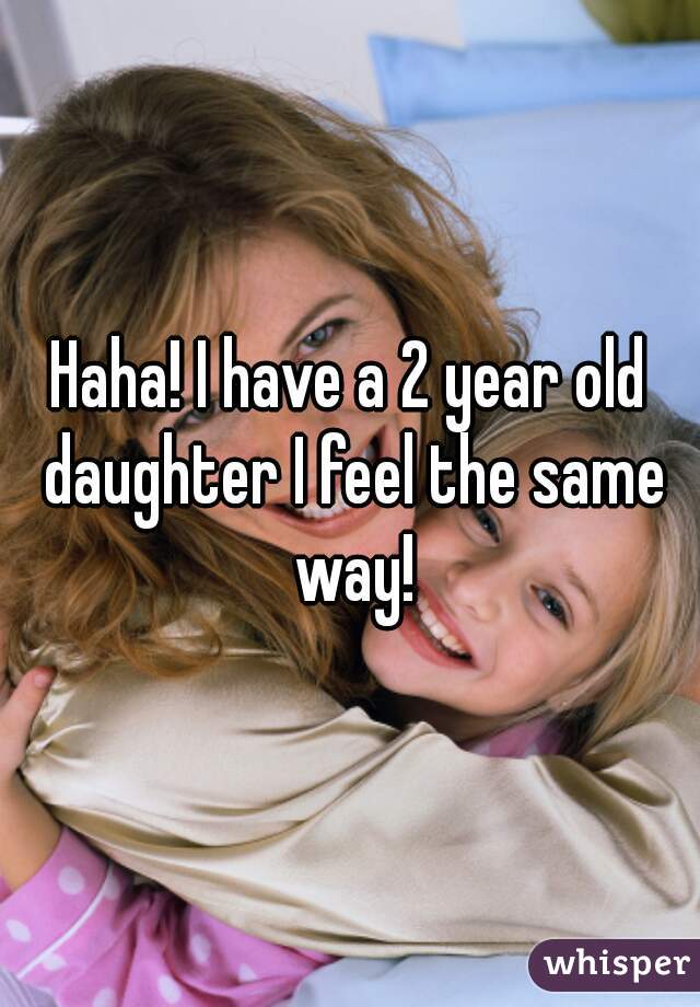 Haha! I have a 2 year old daughter I feel the same way!