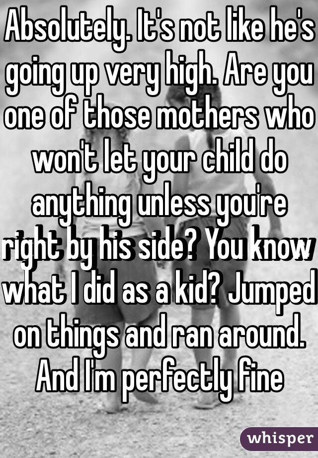 Absolutely. It's not like he's going up very high. Are you one of those mothers who won't let your child do anything unless you're right by his side? You know what I did as a kid? Jumped on things and ran around. And I'm perfectly fine 