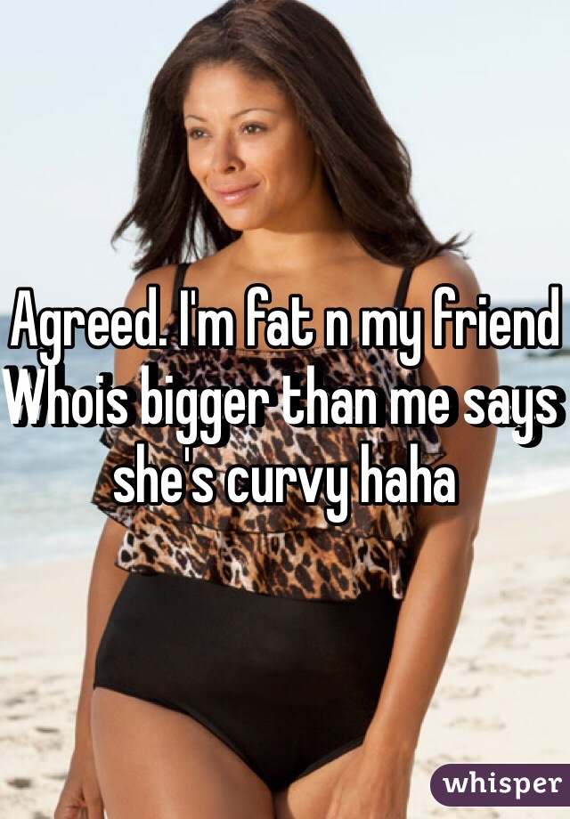 Agreed. I'm fat n my friend Whois bigger than me says she's curvy haha