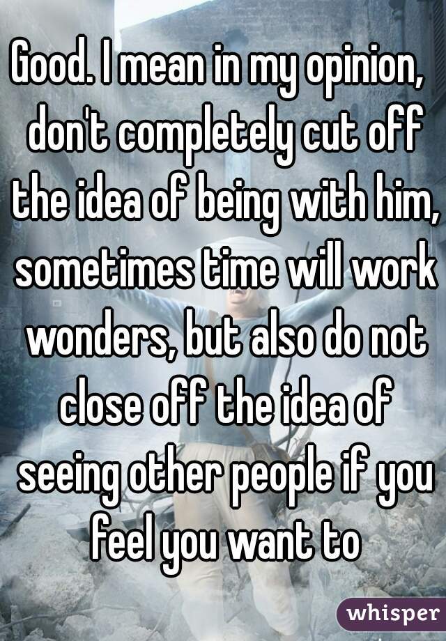 Good. I mean in my opinion,  don't completely cut off the idea of being with him, sometimes time will work wonders, but also do not close off the idea of seeing other people if you feel you want to