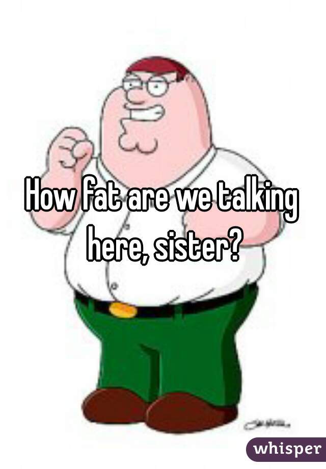 How fat are we talking here, sister?