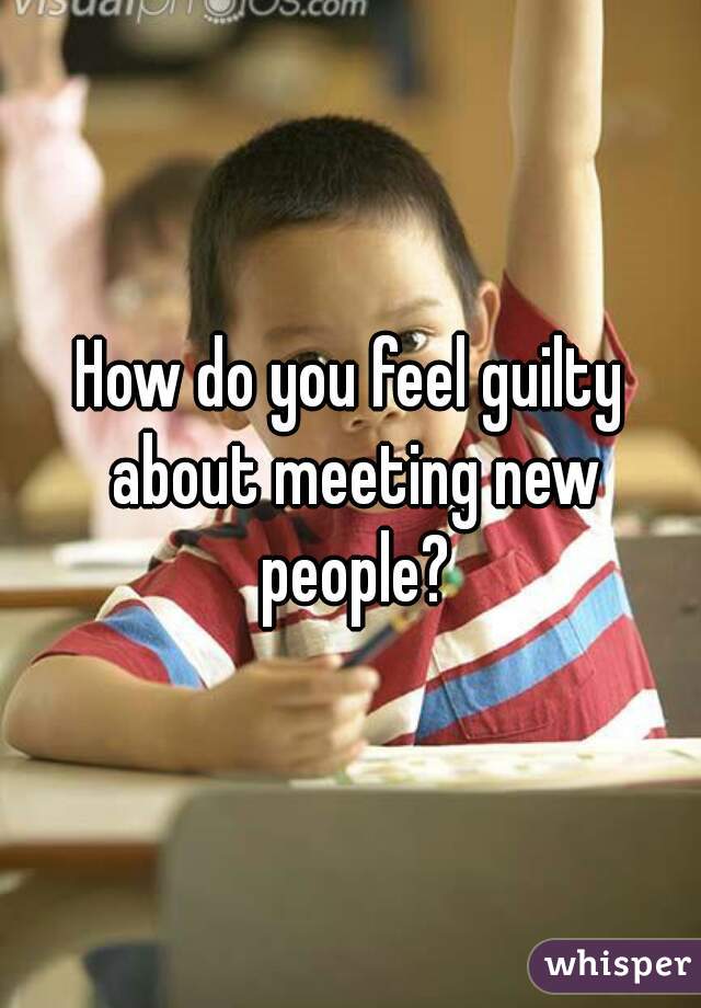 How do you feel guilty about meeting new people?