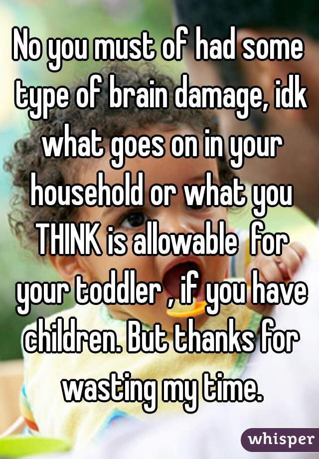 No you must of had some type of brain damage, idk what goes on in your household or what you THINK is allowable  for your toddler , if you have children. But thanks for wasting my time.