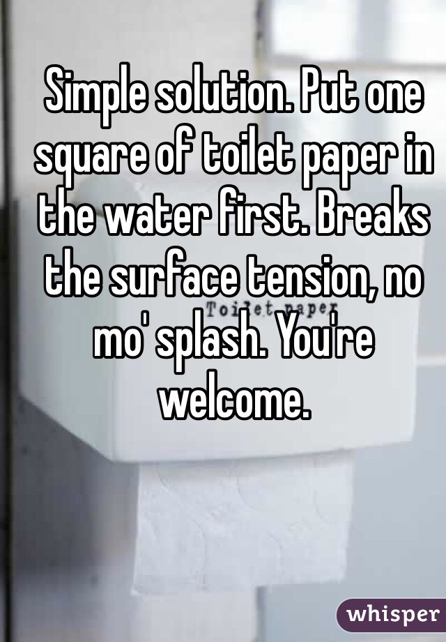 Simple solution. Put one square of toilet paper in the water first. Breaks the surface tension, no mo' splash. You're welcome. 