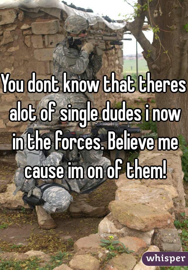 You dont know that theres alot of single dudes i now in the forces. Believe me cause im on of them!