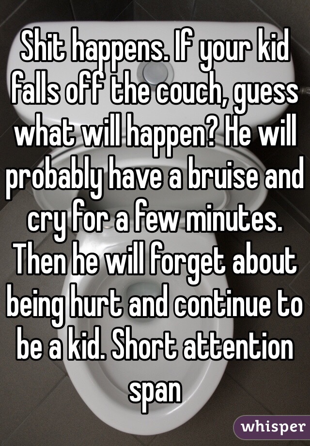 Shit happens. If your kid falls off the couch, guess what will happen? He will probably have a bruise and cry for a few minutes. Then he will forget about being hurt and continue to be a kid. Short attention span