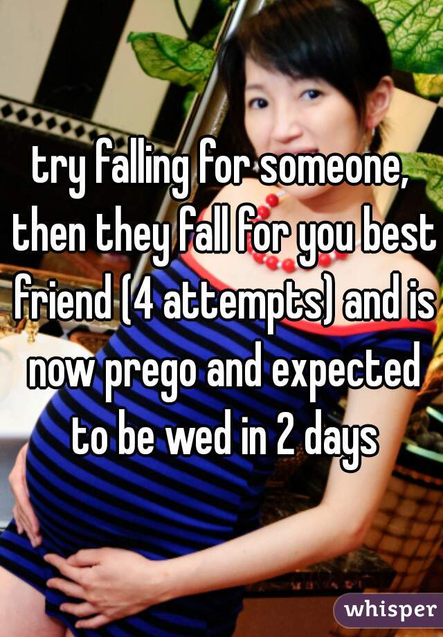 try falling for someone, then they fall for you best friend (4 attempts) and is now prego and expected to be wed in 2 days