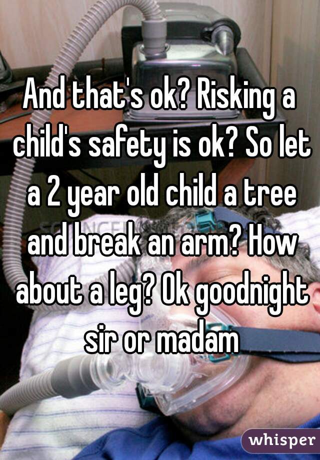 And that's ok? Risking a child's safety is ok? So let a 2 year old child a tree and break an arm? How about a leg? Ok goodnight sir or madam