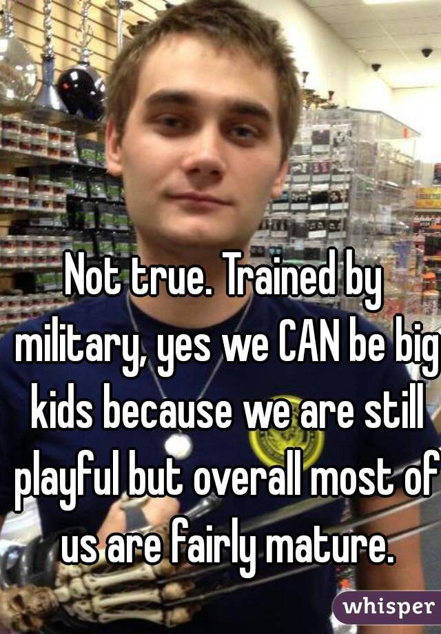 Not true. Trained by military, yes we CAN be big kids because we are still playful but overall most of us are fairly mature.