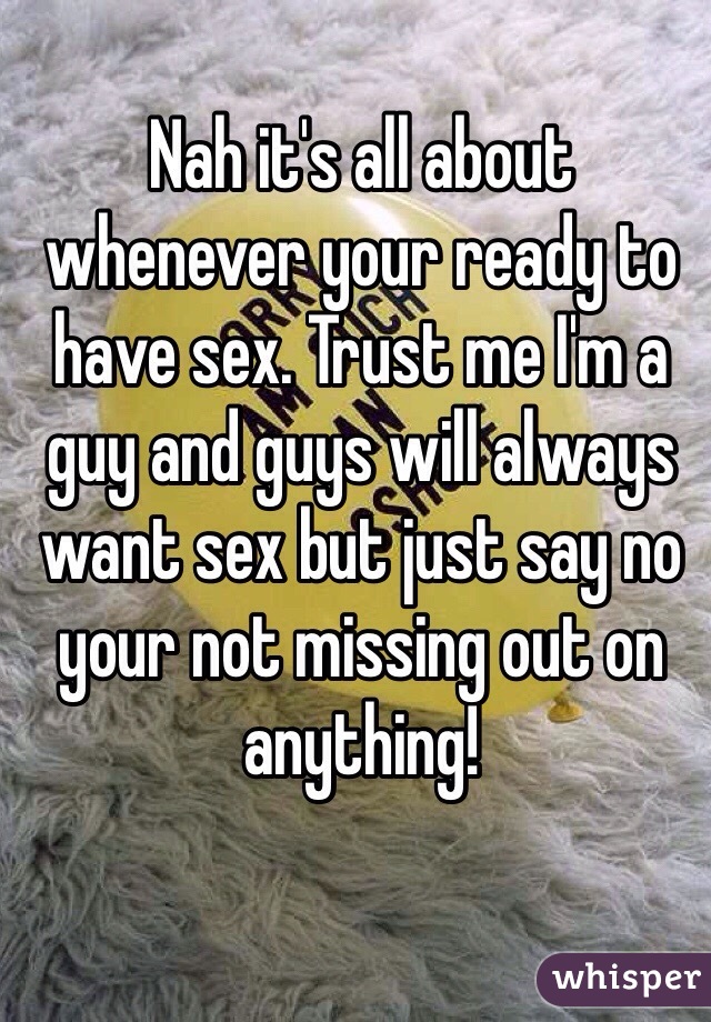 Nah it's all about whenever your ready to have sex. Trust me I'm a guy and guys will always want sex but just say no your not missing out on anything! 
