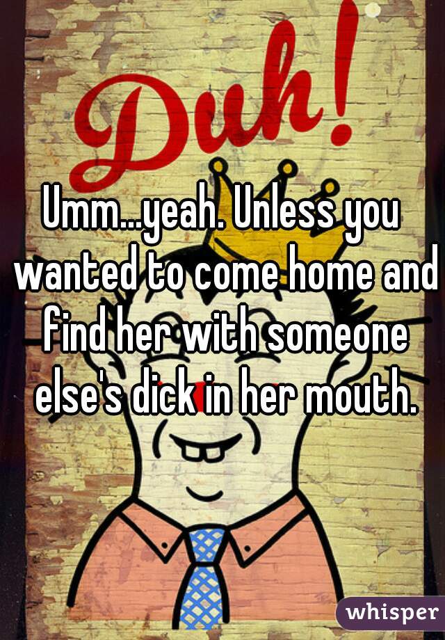 Umm...yeah. Unless you wanted to come home and find her with someone else's dick in her mouth.