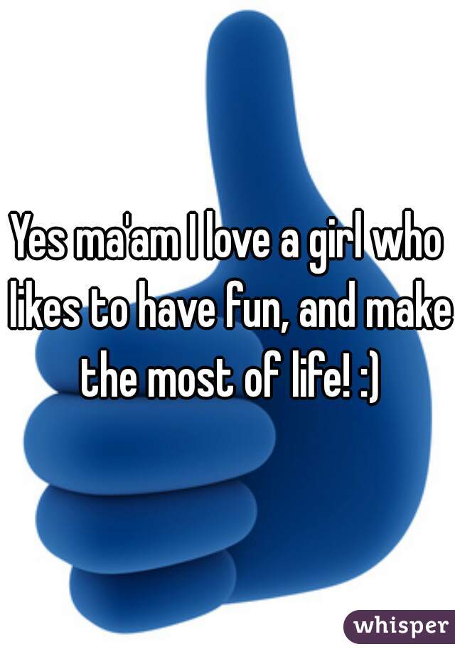 Yes ma'am I love a girl who likes to have fun, and make the most of life! :)