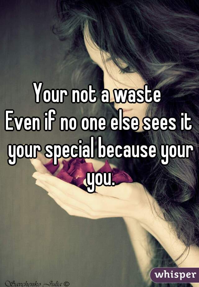 Your not a waste 
Even if no one else sees it your special because your you.