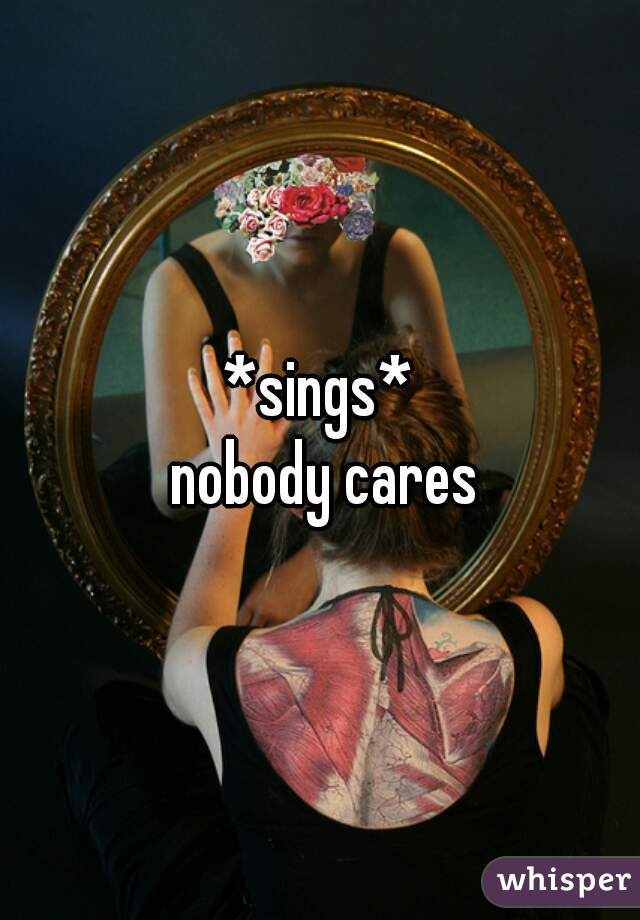 *sings*
 nobody cares