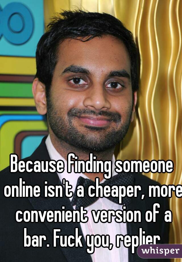Because finding someone online isn't a cheaper, more convenient version of a bar. Fuck you, replier.