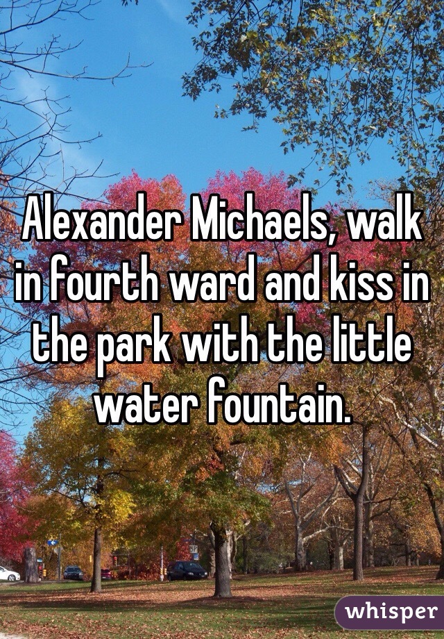 Alexander Michaels, walk in fourth ward and kiss in the park with the little water fountain. 
