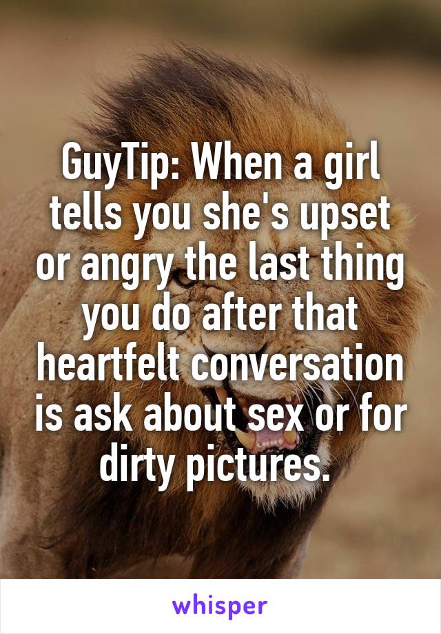 GuyTip: When a girl tells you she's upset or angry the last thing you do after that heartfelt conversation is ask about sex or for dirty pictures. 