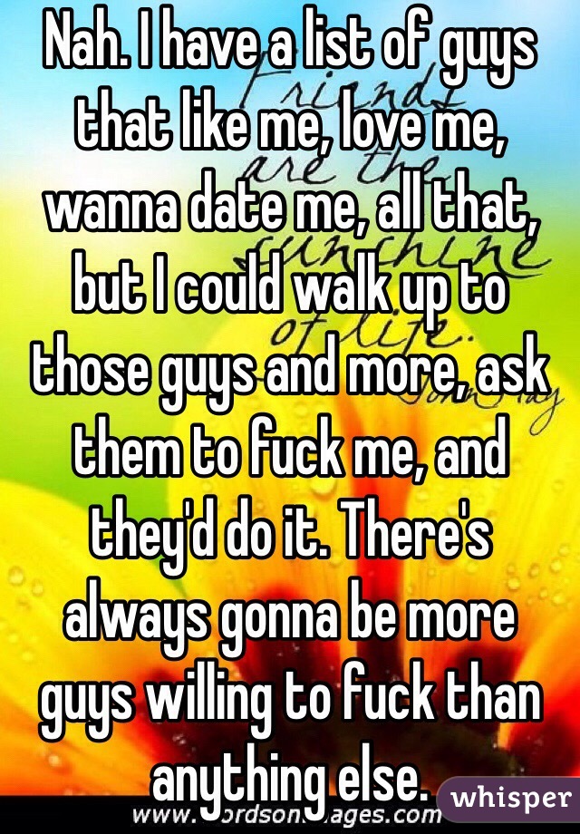 Nah. I have a list of guys that like me, love me, wanna date me, all that, but I could walk up to those guys and more, ask them to fuck me, and they'd do it. There's always gonna be more guys willing to fuck than anything else.