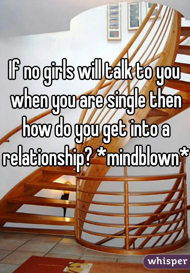 If no girls will talk to you when you are single then how do you get into a relationship? *mindblown* 