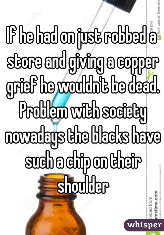 If he had on just robbed a store and giving a copper grief he wouldn't be dead. Problem with society nowadays the blacks have such a chip on their shoulder