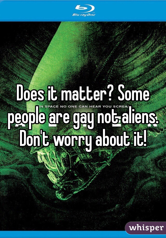 Does it matter? Some people are gay not aliens. Don't worry about it! 