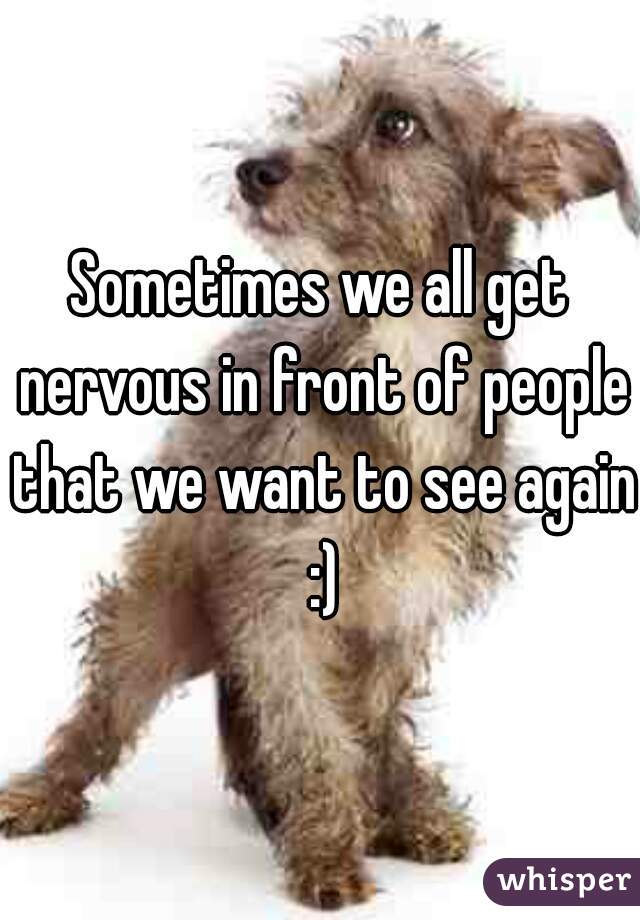 Sometimes we all get nervous in front of people that we want to see again :)