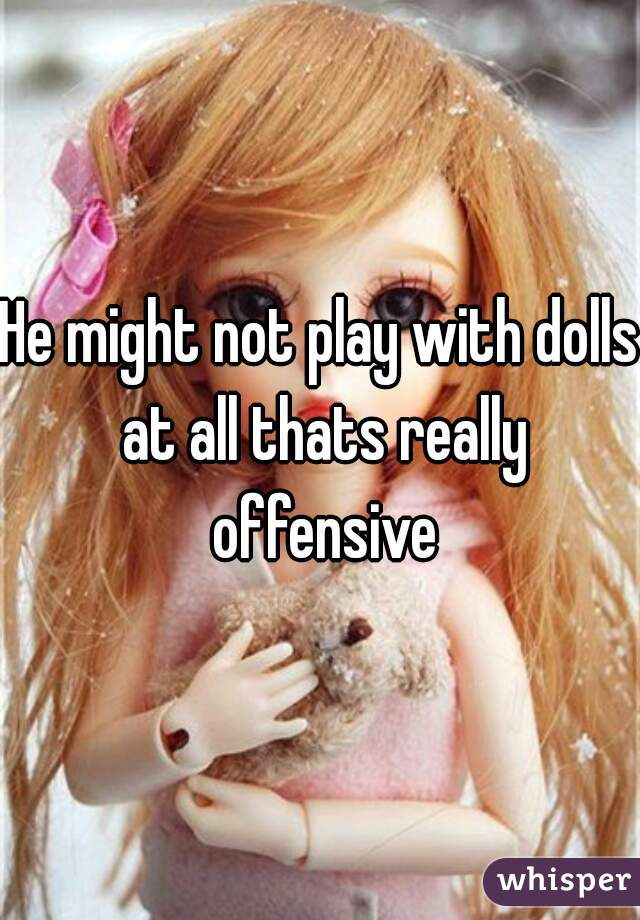 He might not play with dolls at all thats really offensive