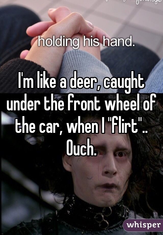 I'm like a deer, caught under the front wheel of the car, when I "flirt"..
Ouch.