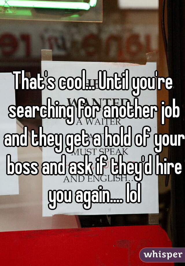 That's cool... Until you're searching for another job and they get a hold of your boss and ask if they'd hire you again.... lol