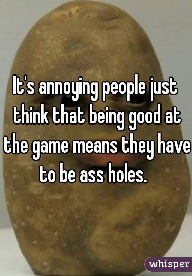 It's annoying people just think that being good at the game means they have to be ass holes.  