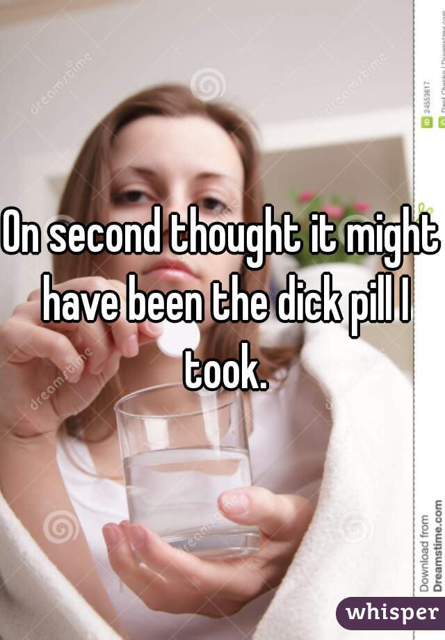 On second thought it might have been the dick pill I took.