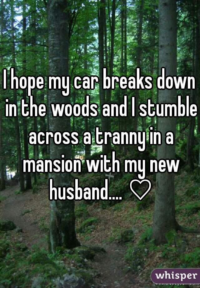 I hope my car breaks down in the woods and I stumble across a tranny in a mansion with my new husband.... ♡