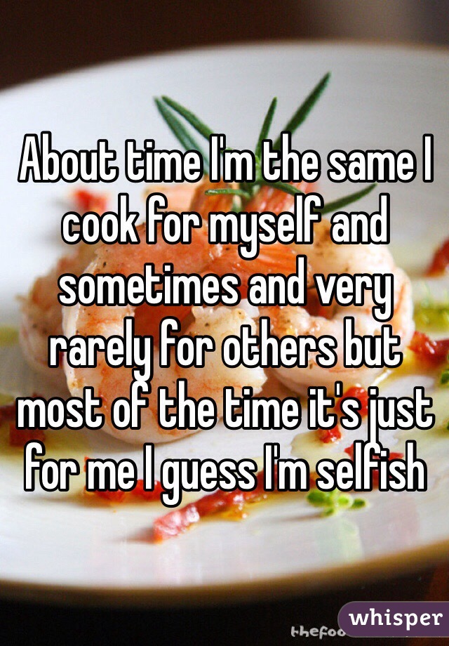 About time I'm the same I cook for myself and sometimes and very rarely for others but most of the time it's just for me I guess I'm selfish 