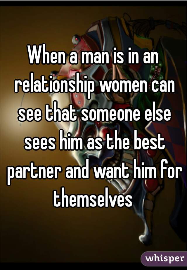 When a man is in an relationship women can see that someone else sees him as the best partner and want him for themselves 