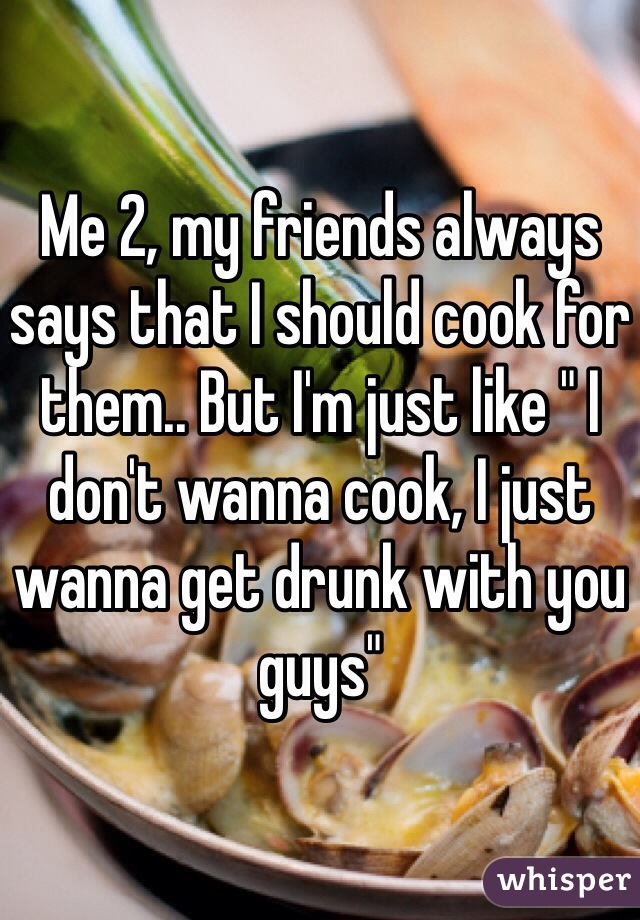 Me 2, my friends always says that I should cook for them.. But I'm just like " I don't wanna cook, I just wanna get drunk with you guys"