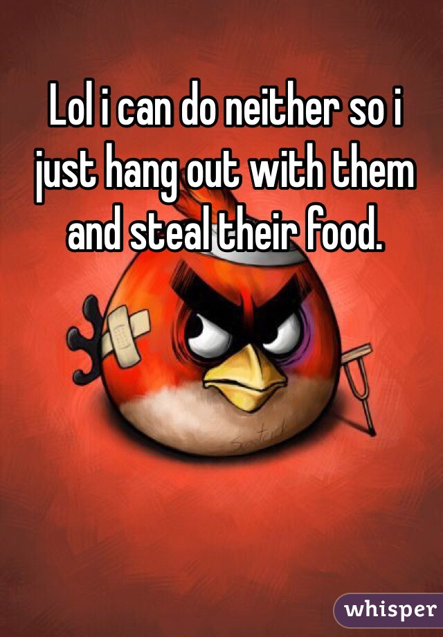 Lol i can do neither so i just hang out with them and steal their food. 