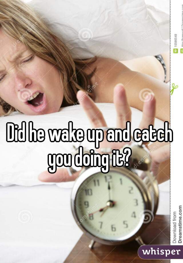 Did he wake up and catch you doing it? 