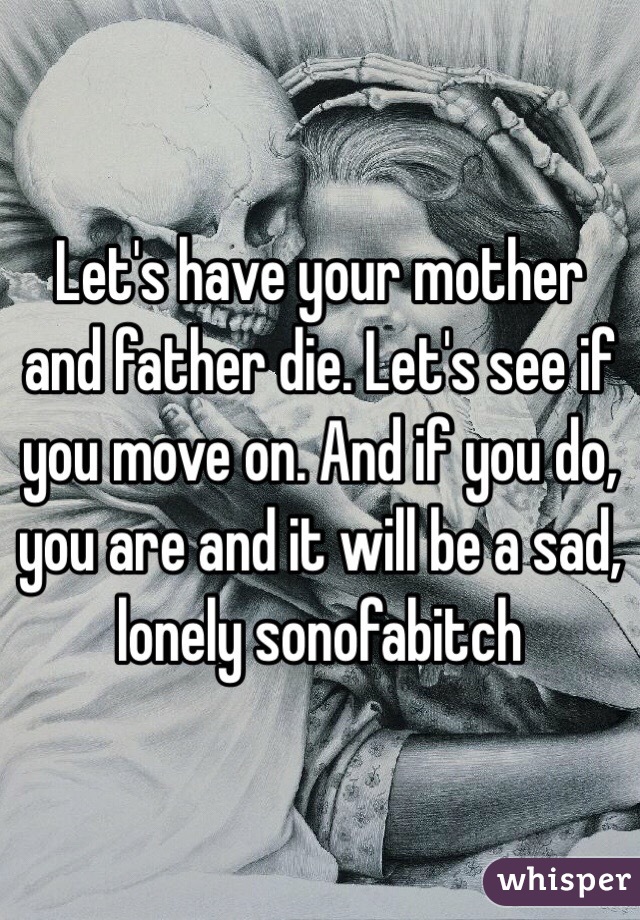 Let's have your mother and father die. Let's see if you move on. And if you do, you are and it will be a sad, lonely sonofabitch 