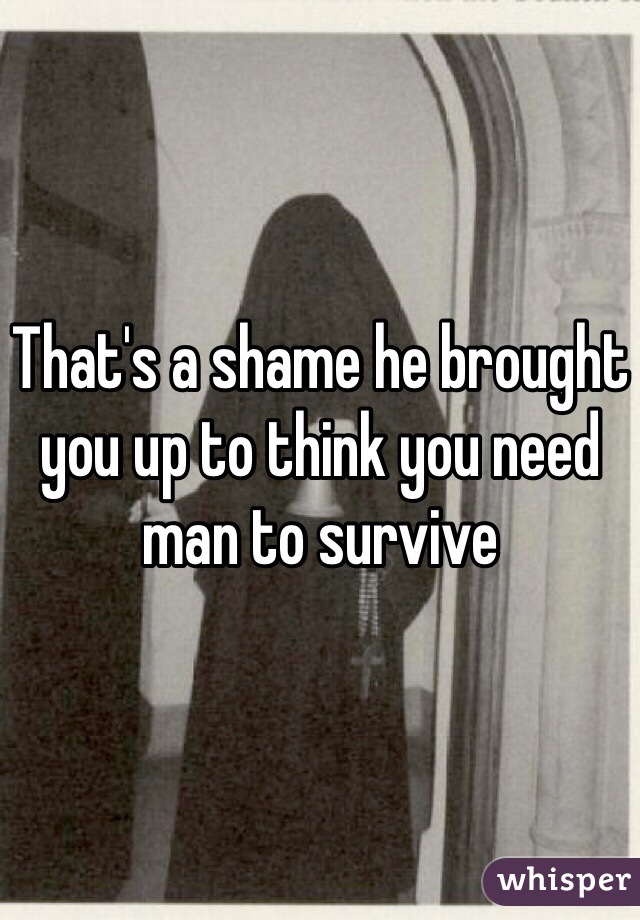 That's a shame he brought you up to think you need man to survive 