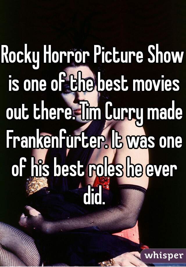 Rocky Horror Picture Show is one of the best movies out there. Tim Curry made Frankenfurter. It was one of his best roles he ever did.