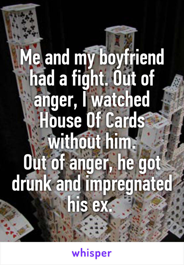 Me and my boyfriend had a fight. Out of anger, I watched House Of Cards without him.
Out of anger, he got drunk and impregnated his ex. 