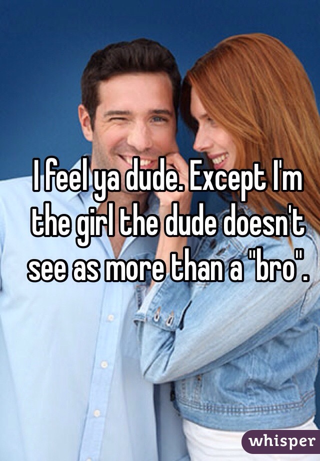 I feel ya dude. Except I'm the girl the dude doesn't see as more than a "bro". 