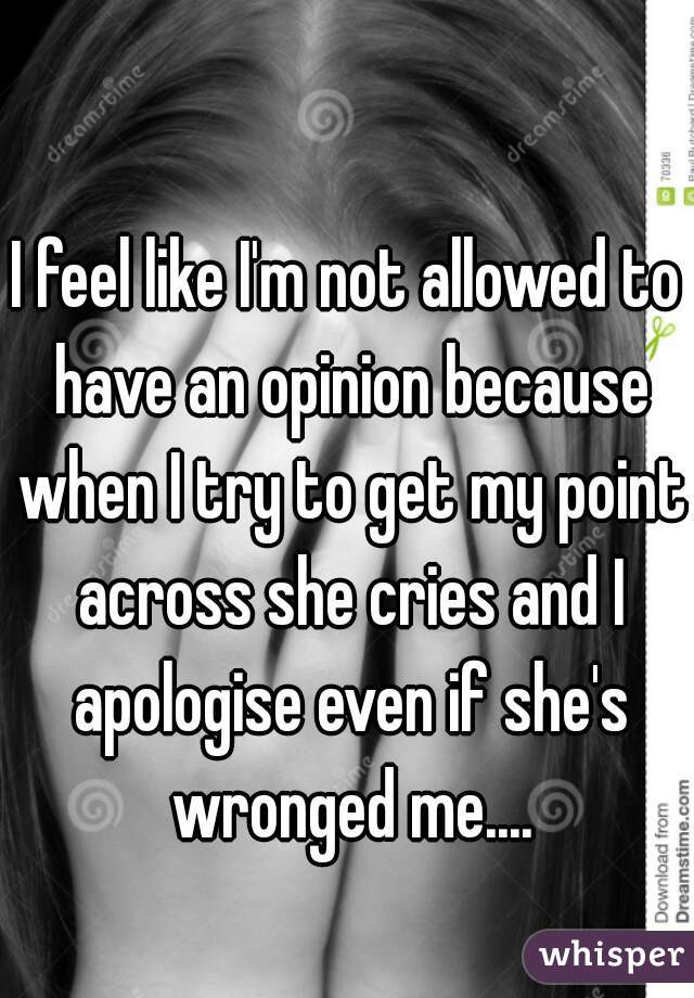 I feel like I'm not allowed to have an opinion because when I try to get my point across she cries and I apologise even if she's wronged me....