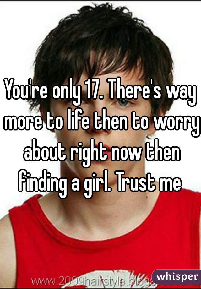 You're only 17. There's way more to life then to worry about right now then finding a girl. Trust me 