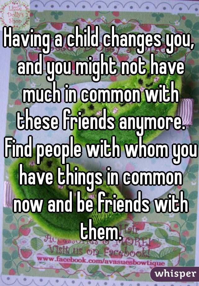 Having a child changes you, and you might not have much in common with these friends anymore. Find people with whom you have things in common now and be friends with them.