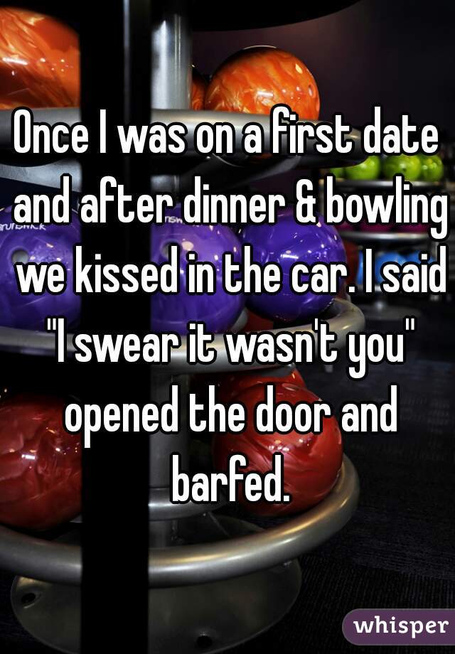 Once I was on a first date and after dinner & bowling we kissed in the car. I said "I swear it wasn't you" opened the door and barfed.