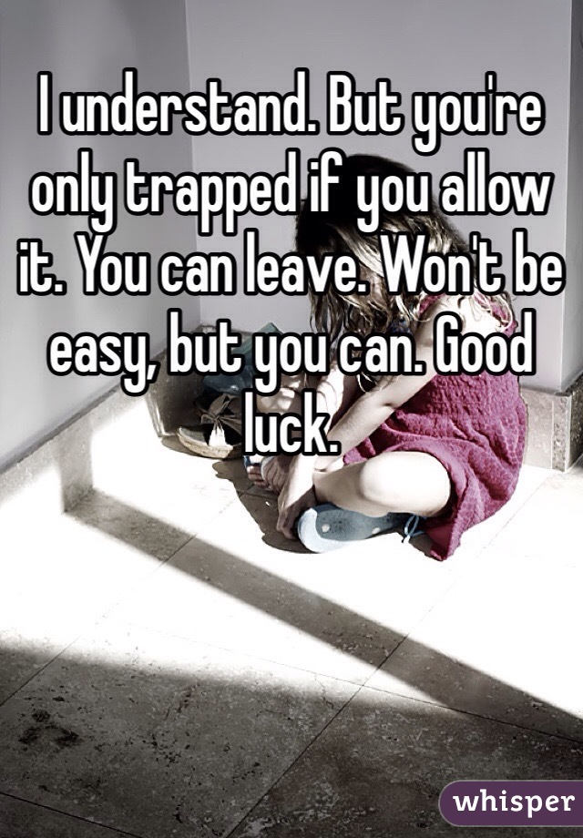 I understand. But you're only trapped if you allow it. You can leave. Won't be easy, but you can. Good luck. 